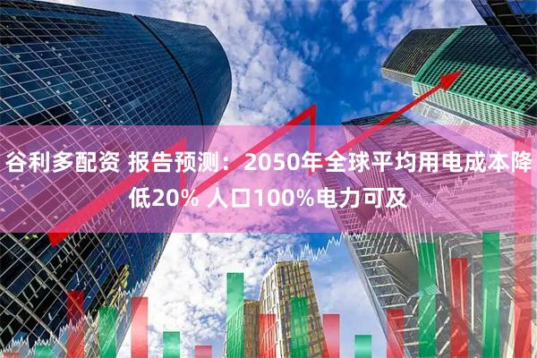 谷利多配资 报告预测：2050年全球平均用电成本降低20% 人口100%电力可及