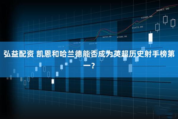 弘益配资 凯恩和哈兰德能否成为英超历史射手榜第一？