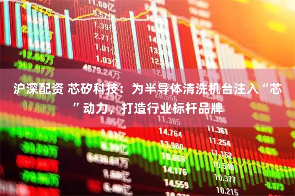 沪深配资 芯矽科技：为半导体清洗机台注入“芯”动力，打造行业标杆品牌
