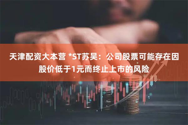 天津配资大本营 *ST苏吴：公司股票可能存在因股价低于1元而终止上市的风险