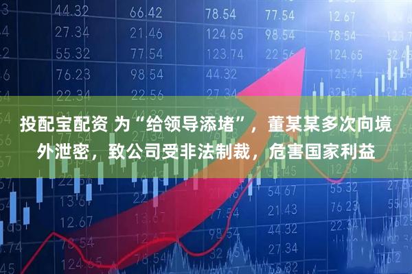 投配宝配资 为“给领导添堵”，董某某多次向境外泄密，致公司受非法制裁，危害国家利益