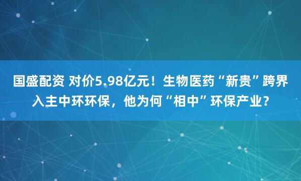 国盛配资 对价5.98亿元！生物医药“新贵”跨界入主中环环保，他为何“相中”环保产业？