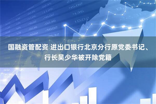 国融资管配资 进出口银行北京分行原党委书记、行长吴少华被开除党籍