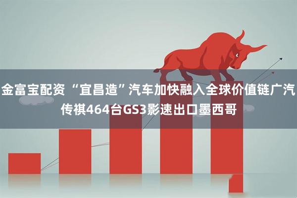 金富宝配资 “宜昌造”汽车加快融入全球价值链广汽传祺464台GS3影速出口墨西哥
