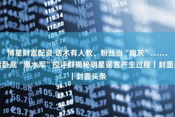 博星财富配资 话术有人教、粉丝当“炮灰”……记者卧底“黑水军”控评群揭秘明星谣言产生过程｜封面头条