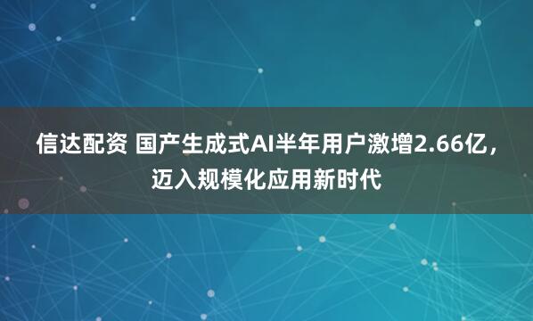 信达配资 国产生成式AI半年用户激增2.66亿，迈入规模化应用新时代