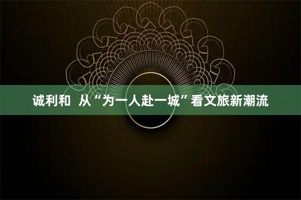 诚利和  从“为一人赴一城”看文旅新潮流