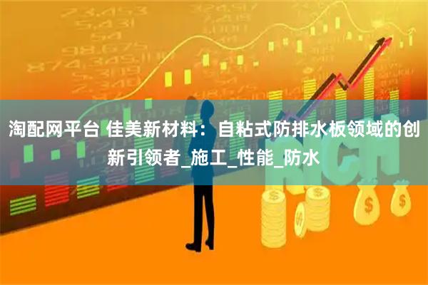 淘配网平台 佳美新材料：自粘式防排水板领域的创新引领者_施工_性能_防水