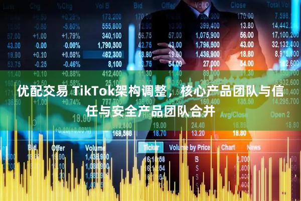 优配交易 TikTok架构调整，核心产品团队与信任与安全产品团队合并