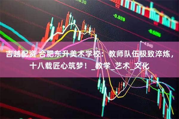 吉越配资 合肥东升美术学校：教师队伍极致淬炼，十八载匠心筑梦！_教学_艺术_文化
