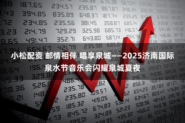 小松配资 邮情相伴 唱享泉城——2025济南国际泉水节音乐会闪耀泉城夏夜