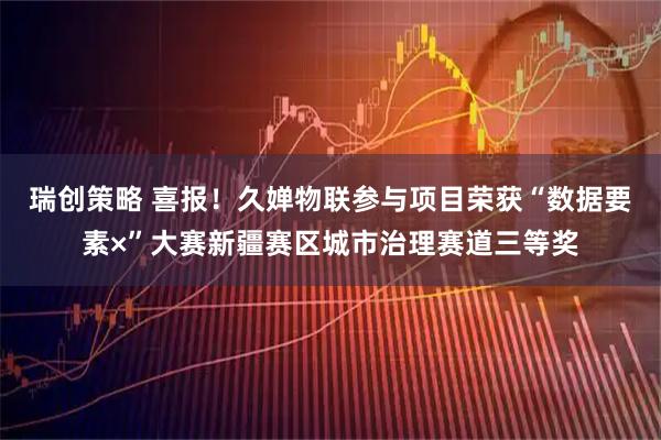 瑞创策略 喜报！久婵物联参与项目荣获“数据要素×”大赛新疆赛区城市治理赛道三等奖
