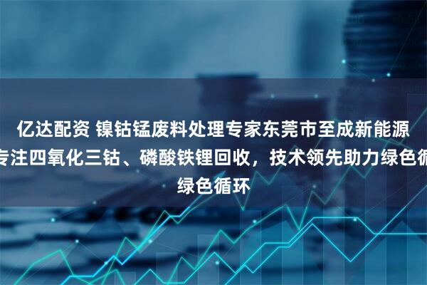 亿达配资 镍钴锰废料处理专家东莞市至成新能源，专注四氧化三钴、磷酸铁锂回收，技术领先助力绿色循环